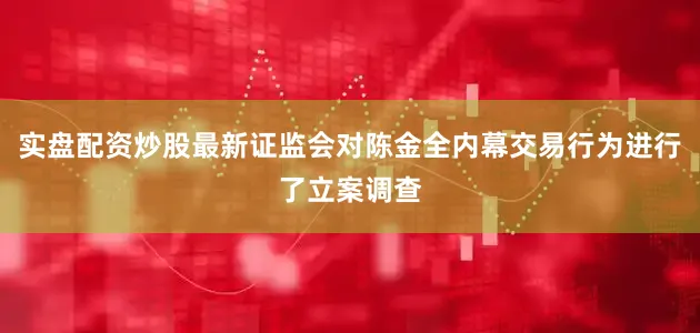 实盘配资炒股最新证监会对陈金全内幕交易行为进行了立案调查
