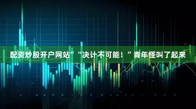 配资炒股开户网站”“决计不可能！”青年怪叫了起来
