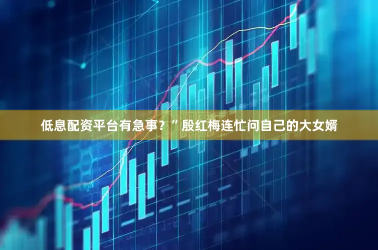低息配资平台有急事？”殷红梅连忙问自己的大女婿