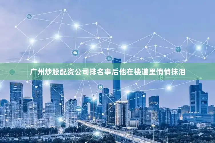 广州炒股配资公司排名事后他在楼道里悄悄抹泪