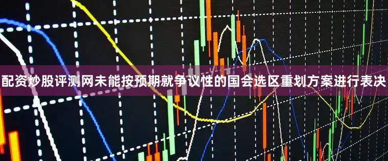 配资炒股评测网未能按预期就争议性的国会选区重划方案进行表决