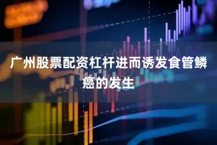 广州股票配资杠杆进而诱发食管鳞癌的发生