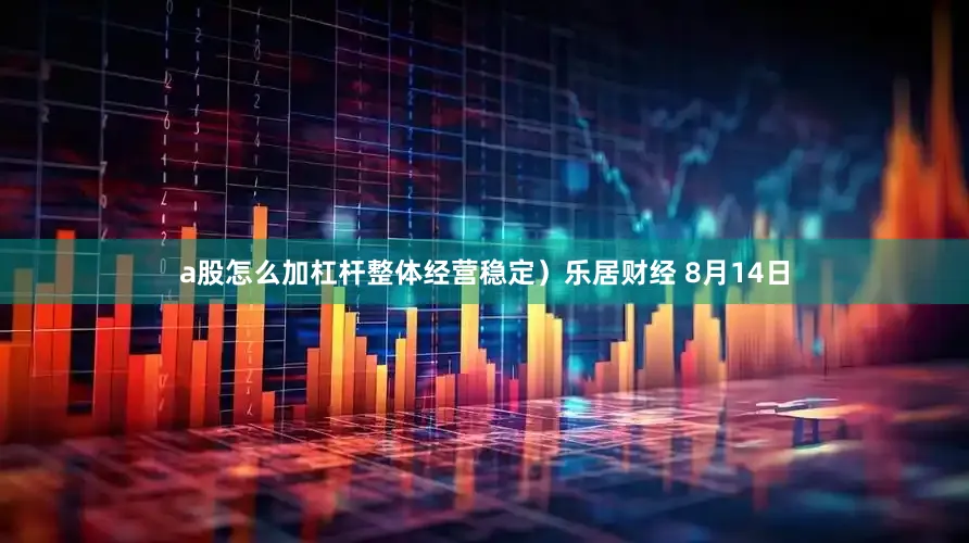 a股怎么加杠杆整体经营稳定）乐居财经 8月14日
