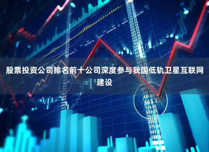 股票投资公司排名前十公司深度参与我国低轨卫星互联网建设