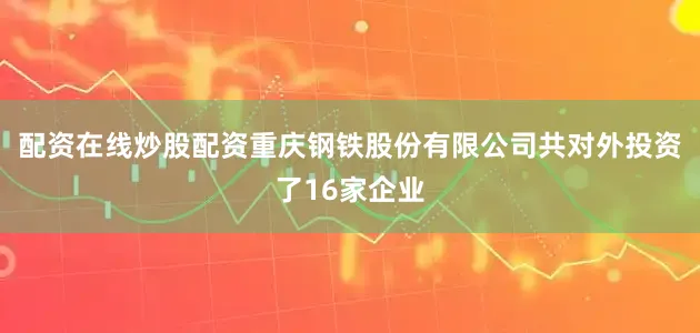 配资在线炒股配资重庆钢铁股份有限公司共对外投资了16家企业