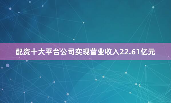 配资十大平台公司实现营业收入22.61亿元