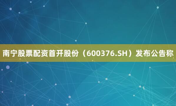 南宁股票配资首开股份（600376.SH）发布公告称