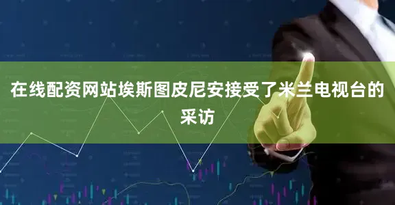 在线配资网站埃斯图皮尼安接受了米兰电视台的采访